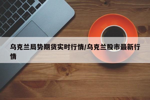 乌克兰局势期货实时行情/乌克兰股市最新行情