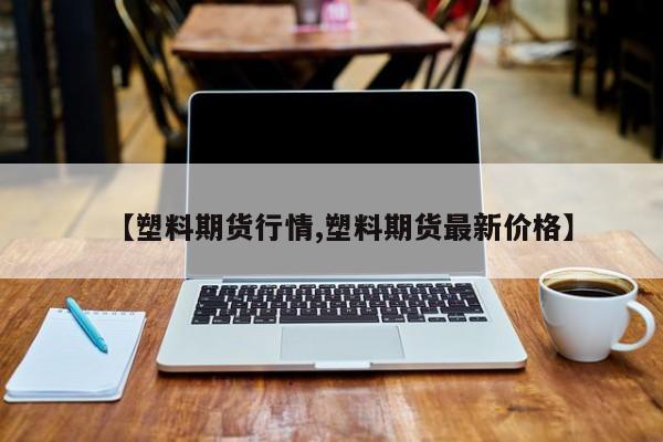 【塑料期货行情,塑料期货最新价格】