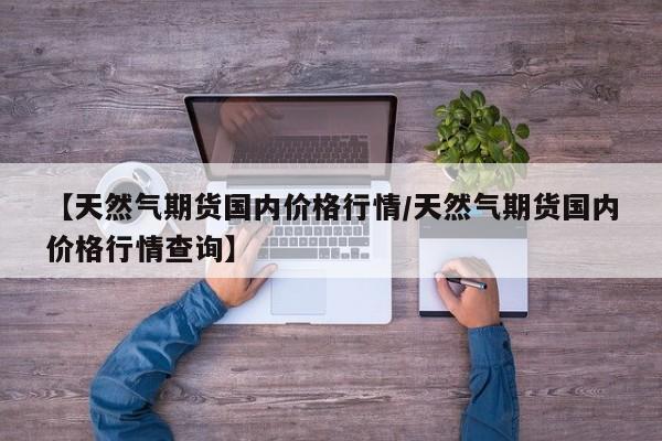 【天然气期货国内价格行情/天然气期货国内价格行情查询】
