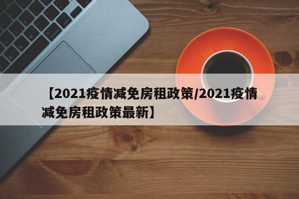 【2021疫情减免房租政策/2021疫情减免房租政策最新】