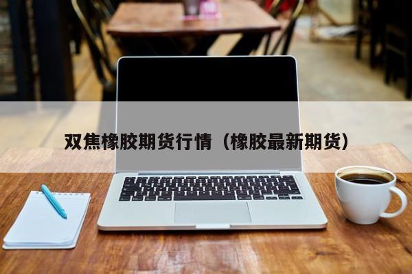 双焦橡胶期货行情(橡胶最新期货)