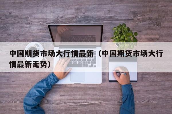 中国期货市场大行情最新(中国期货市场大行情最新走势)