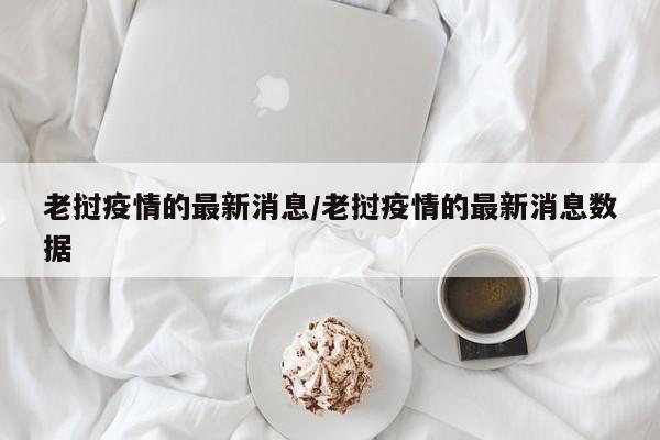 老挝疫情的最新消息/老挝疫情的最新消息数据
