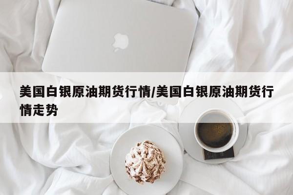 美国白银原油期货行情/美国白银原油期货行情走势