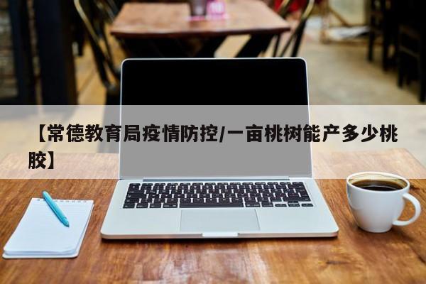 【常德教育局疫情防控/一亩桃树能产多少桃胶】