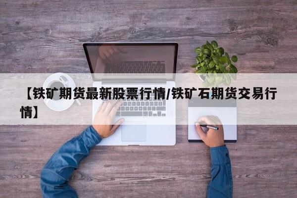 【铁矿期货最新股票行情/铁矿石期货交易行情】