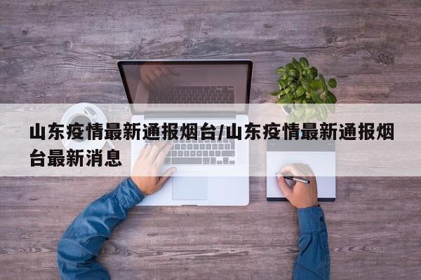 山东疫情最新通报烟台/山东疫情最新通报烟台最新消息