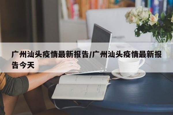 广州汕头疫情最新报告/广州汕头疫情最新报告今天