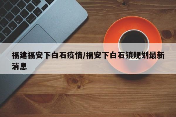 福建福安下白石疫情/福安下白石镇规划最新消息