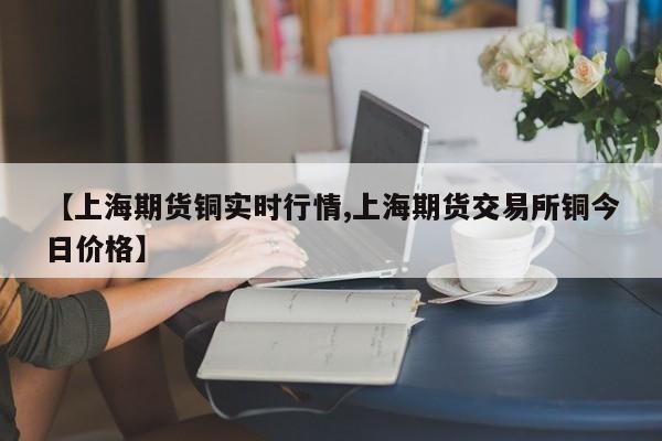 【上海期货铜实时行情,上海期货交易所铜今日价格】