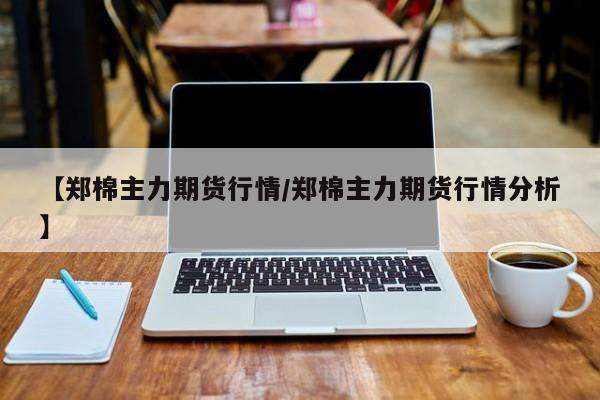 【郑棉主力期货行情/郑棉主力期货行情分析】