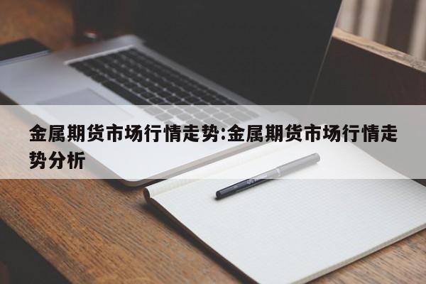金属期货市场行情走势:金属期货市场行情走势分析