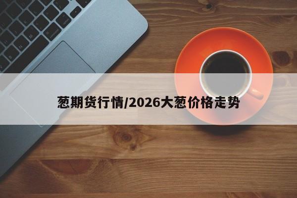 葱期货行情/2026大葱价格走势