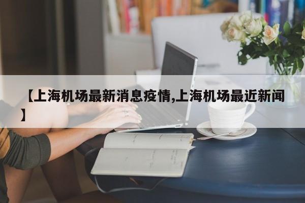 【上海机场最新消息疫情,上海机场最近新闻】