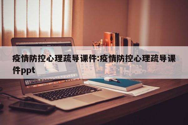 疫情防控心理疏导课件:疫情防控心理疏导课件ppt