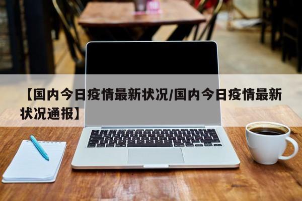 【国内今日疫情最新状况/国内今日疫情最新状况通报】