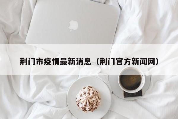 荆门市疫情最新消息(荆门官方新闻网)
