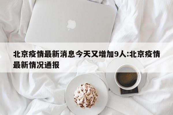 北京疫情最新消息今天又增加9人:北京疫情最新情况通报