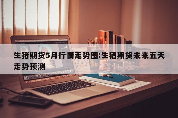 生猪期货5月行情走势图:生猪期货未来五天走势预测