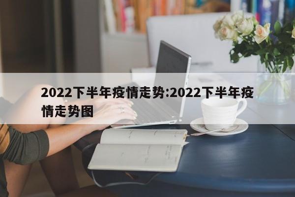 2022下半年疫情走势:2022下半年疫情走势图
