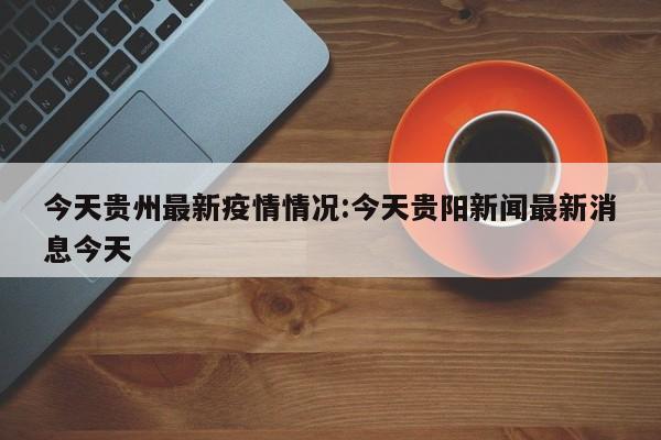今天贵州最新疫情情况:今天贵阳新闻最新消息今天