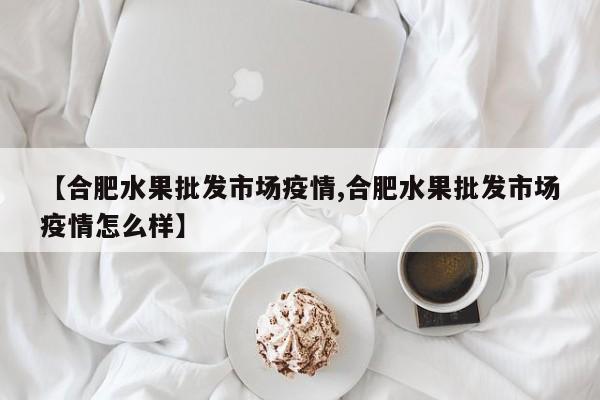 【合肥水果批发市场疫情,合肥水果批发市场疫情怎么样】