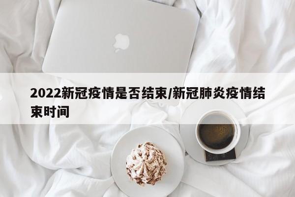 2022新冠疫情是否结束/新冠肺炎疫情结束时间