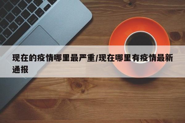 现在的疫情哪里最严重/现在哪里有疫情最新通报