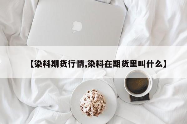 【染料期货行情,染料在期货里叫什么】