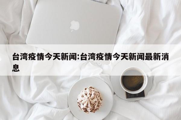 台湾疫情今天新闻:台湾疫情今天新闻最新消息