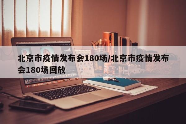 北京市疫情发布会180场/北京市疫情发布会180场回放