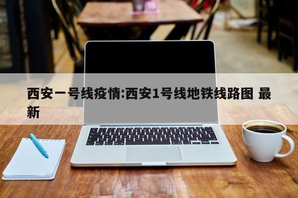 西安一号线疫情:西安1号线地铁线路图 最新