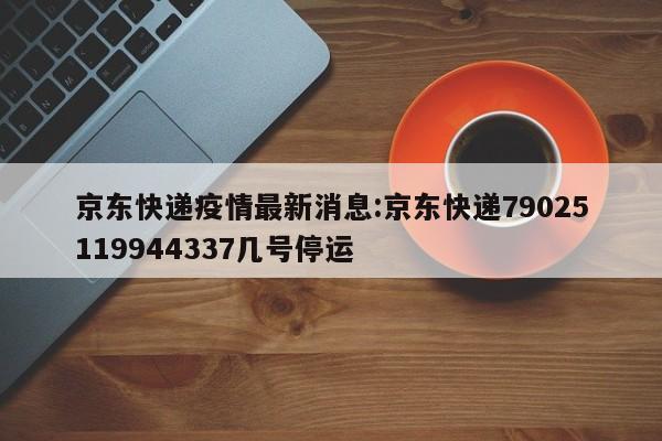 京东快递疫情最新消息:京东快递79025119944337几号停运