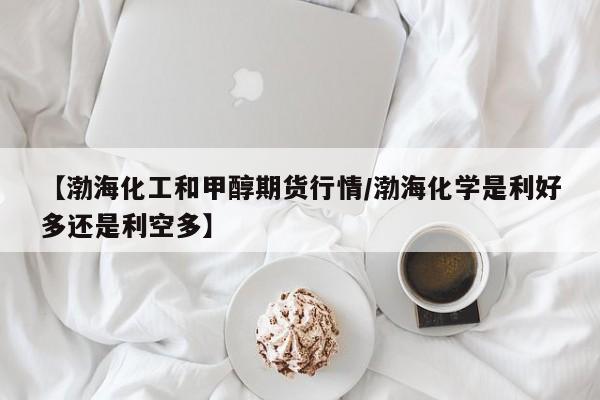 【渤海化工和甲醇期货行情/渤海化学是利好多还是利空多】