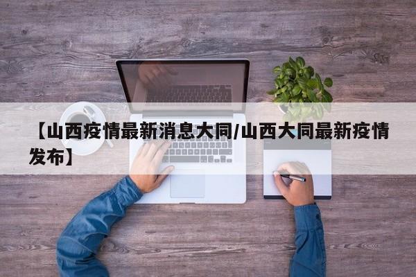 【山西疫情最新消息大同/山西大同最新疫情发布】
