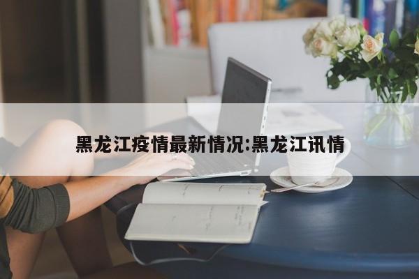 黑龙江疫情最新情况:黑龙江讯情