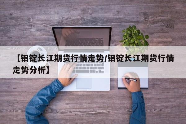 【铝锭长江期货行情走势/铝锭长江期货行情走势分析】