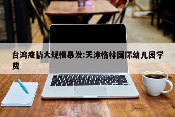 台湾疫情大规模暴发:天津格林国际幼儿园学费