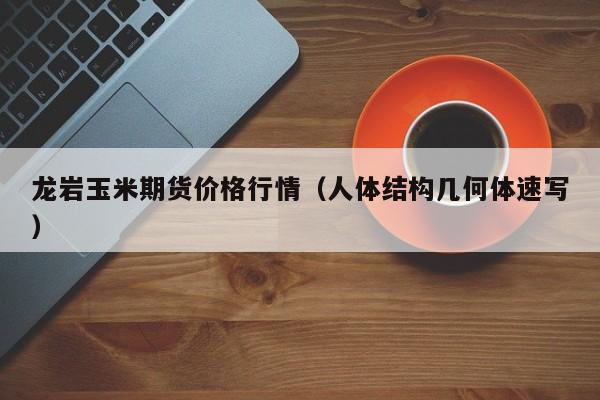 龙岩玉米期货价格行情(人体结构几何体速写)