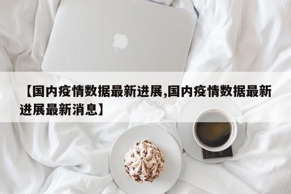 【国内疫情数据最新进展,国内疫情数据最新进展最新消息】