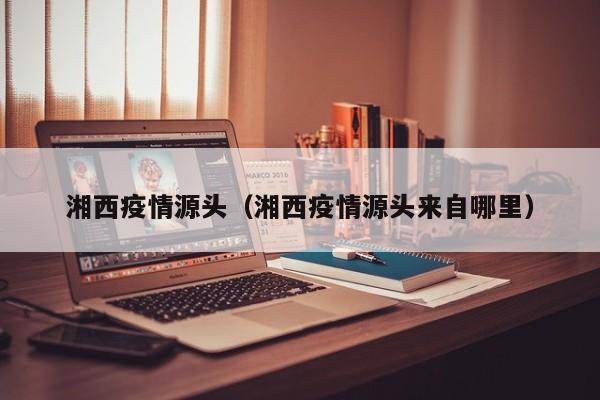 湘西疫情源头(湘西疫情源头来自哪里)