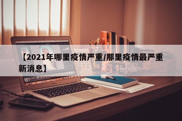 【2021年哪里疫情严重/那里疫情最严重新消息】
