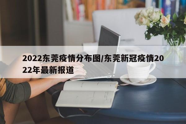 2022东莞疫情分布图/东莞新冠疫情2022年最新报道