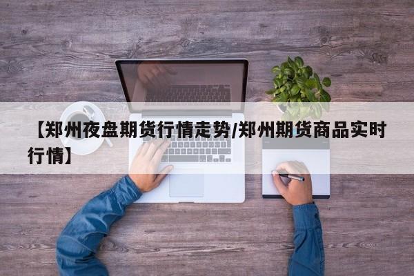 【郑州夜盘期货行情走势/郑州期货商品实时行情】