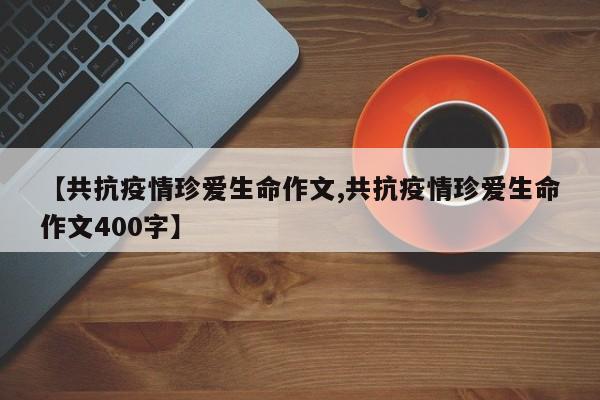 【共抗疫情珍爱生命作文,共抗疫情珍爱生命作文400字】