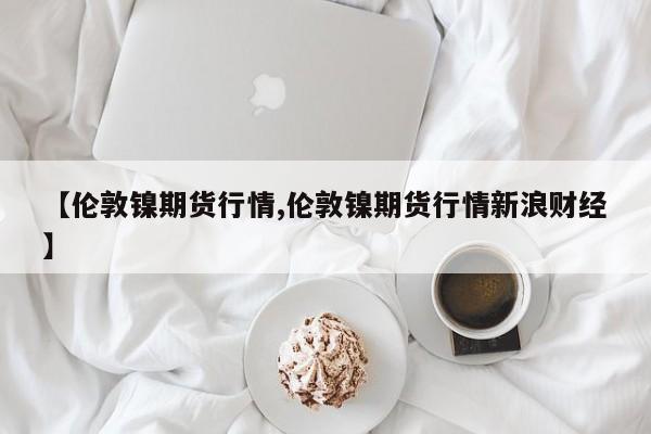 【伦敦镍期货行情,伦敦镍期货行情新浪财经】