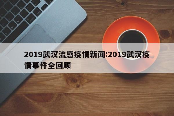 2019武汉流感疫情新闻:2019武汉疫情事件全回顾