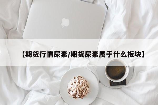 【期货行情尿素/期货尿素属于什么板块】