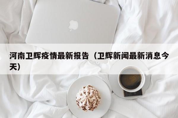 河南卫辉疫情最新报告(卫辉新闻最新消息今天)