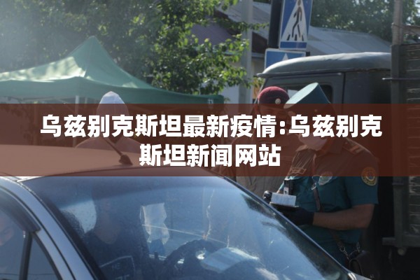 乌兹别克斯坦最新疫情:乌兹别克斯坦新闻网站